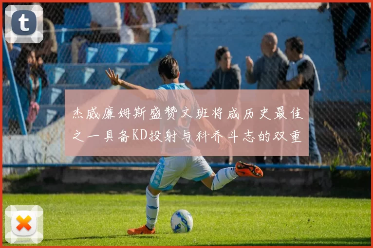 杰威廉姆斯盛赞文班将成历史最佳之一具备KD投射与科乔斗志的双重优势