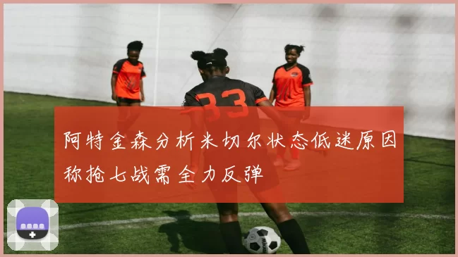 阿特金森分析米切尔状态低迷原因称抢七战需全力反弹
