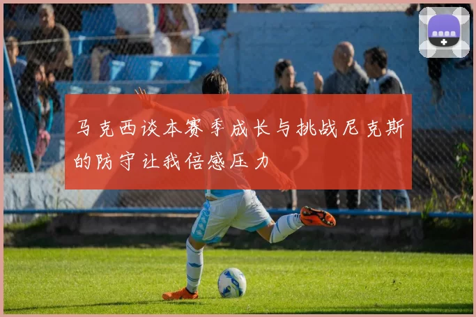 马克西谈本赛季成长与挑战尼克斯的防守让我倍感压力