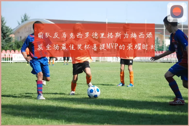 前队友马克西罗德里格斯为梅西颁发全场最佳奖杯喜提MVP的荣耀时刻