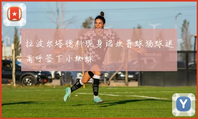 拉波尔塔德科现身诺坎普球场球迷高呼签下小蜘蛛