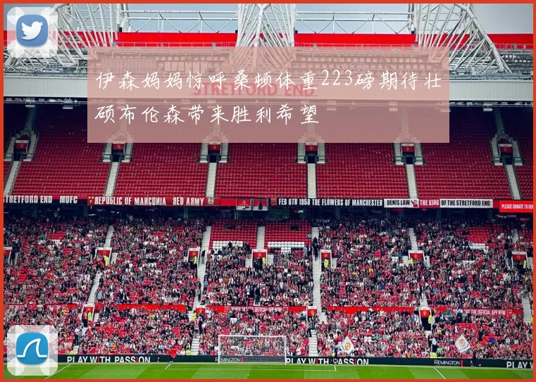 伊森妈妈惊呼桑顿体重223磅期待壮硕布伦森带来胜利希望