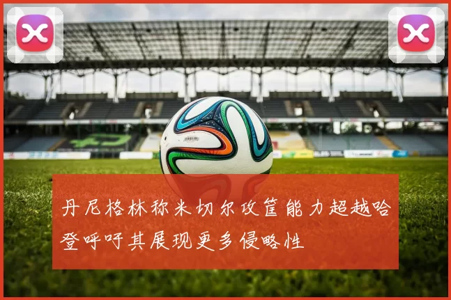 丹尼格林称米切尔攻筐能力超越哈登呼吁其展现更多侵略性