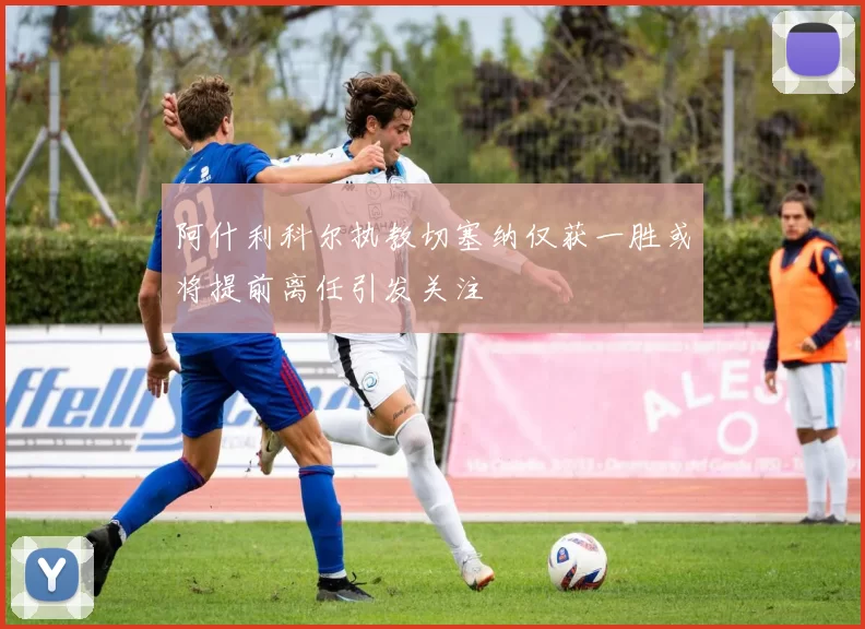 阿什利科尔执教切塞纳仅获一胜或将提前离任引发关注