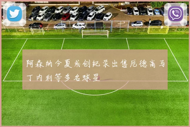 阿森纳今夏或创纪录出售厄德高马丁内利等多名球星