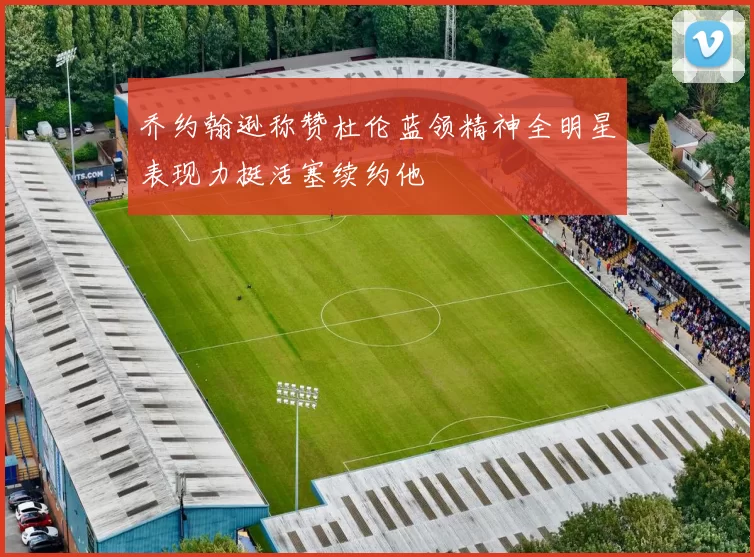 乔约翰逊称赞杜伦蓝领精神全明星表现力挺活塞续约他