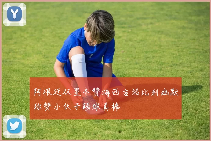 阿根廷双星齐赞梅西吉诺比利幽默称赞小伙子踢球真棒