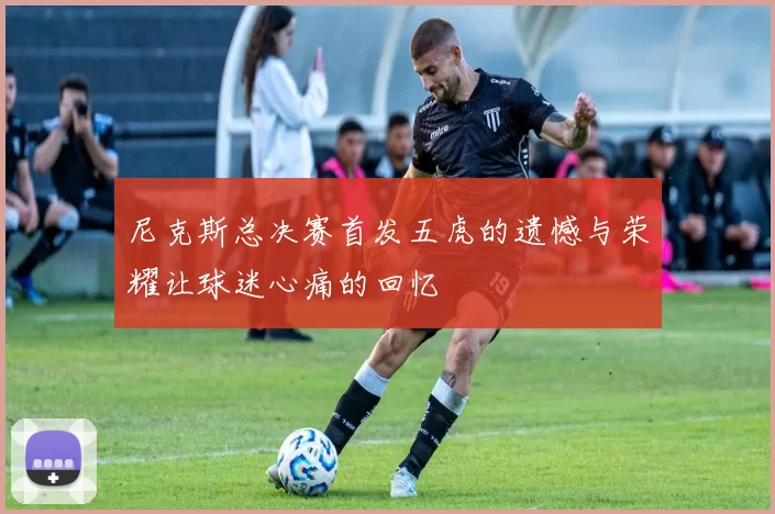 尼克斯总决赛首发五虎的遗憾与荣耀让球迷心痛的回忆