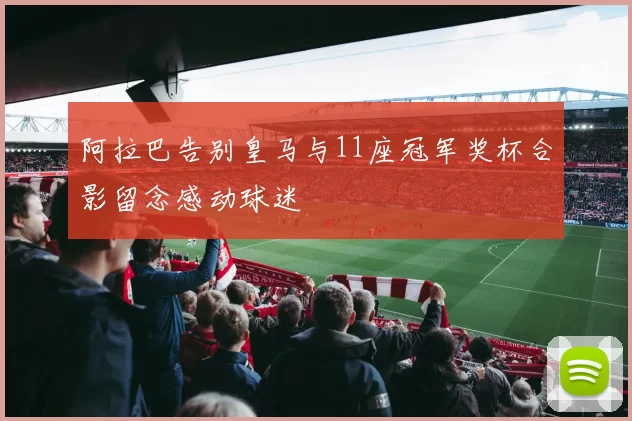 阿拉巴告别皇马与11座冠军奖杯合影留念感动球迷