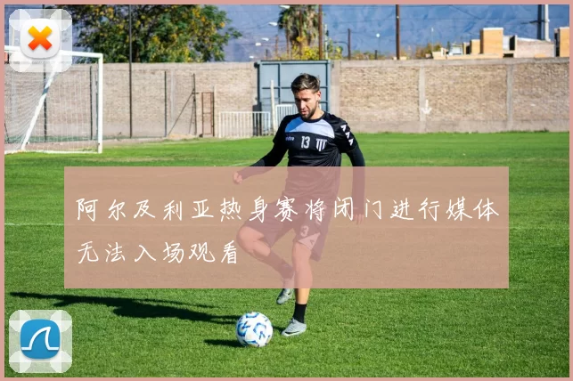 阿尔及利亚热身赛将闭门进行媒体无法入场观看