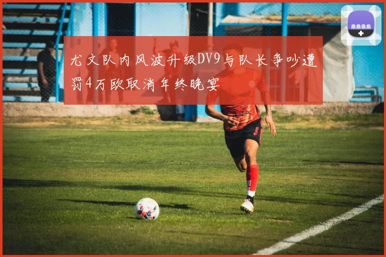 尤文队内风波升级DV9与队长争吵遭罚4万欧取消年终晚宴