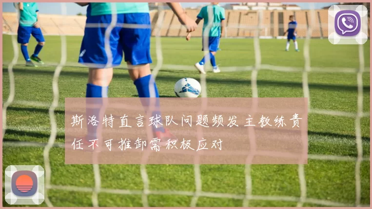 斯洛特直言球队问题频发主教练责任不可推卸需积极应对