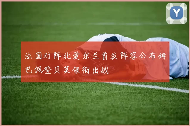 法国对阵北爱尔兰首发阵容公布姆巴佩登贝莱领衔出战
