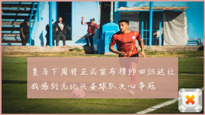 皇马下周将正式宣布穆帅回归这让我感到无比兴奋球队决心争冠
