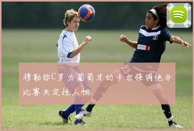 穆勒称C罗为葡萄牙的卡尔强调他非比赛决定性人物