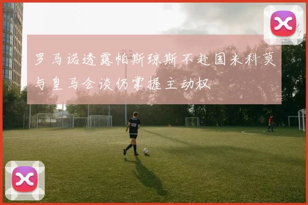 罗马诺透露帕斯琼斯不赴国米科莫与皇马会谈仍掌握主动权