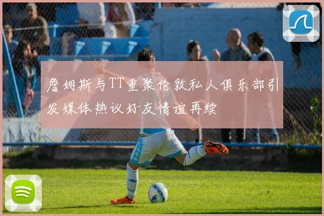 詹姆斯与TT重聚伦敦私人俱乐部引发媒体热议好友情谊再续
