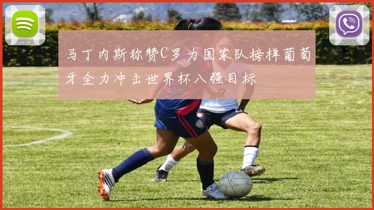 马丁内斯称赞C罗为国家队榜样葡萄牙全力冲击世界杯八强目标